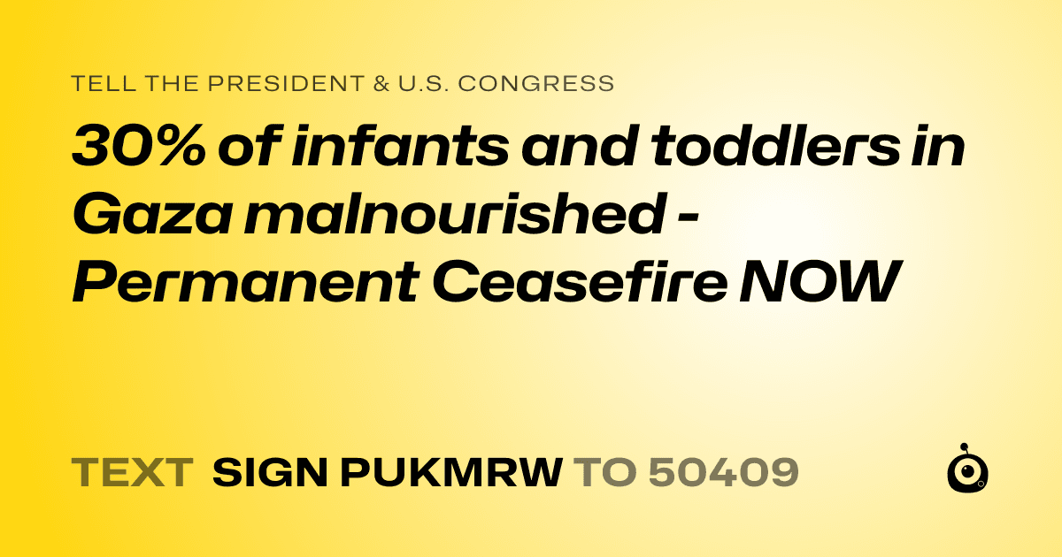 A shareable card that reads "tell the President & U.S. Congress: 30% of infants and toddlers in Gaza malnourished  - Permanent Ceasefire NOW" followed by "text sign PUKMRW to 50409"