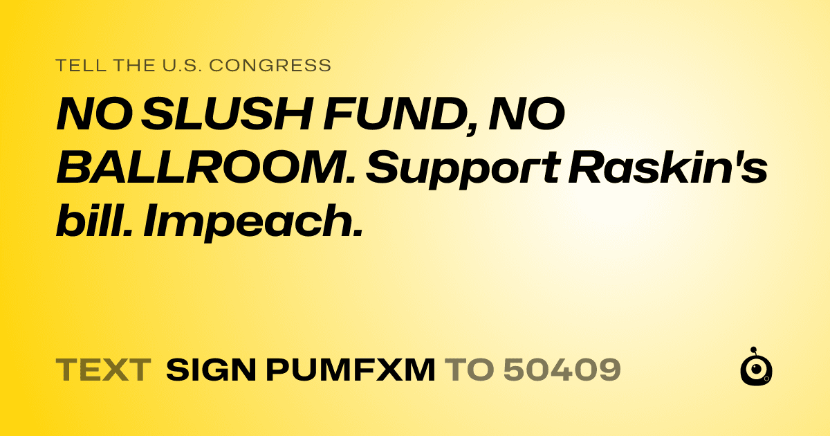 A shareable card that reads "tell the U.S. Congress: NO SLUSH FUND, NO BALLROOM. Support Raskin's bill. Impeach." followed by "text sign PUMFXM to 50409"