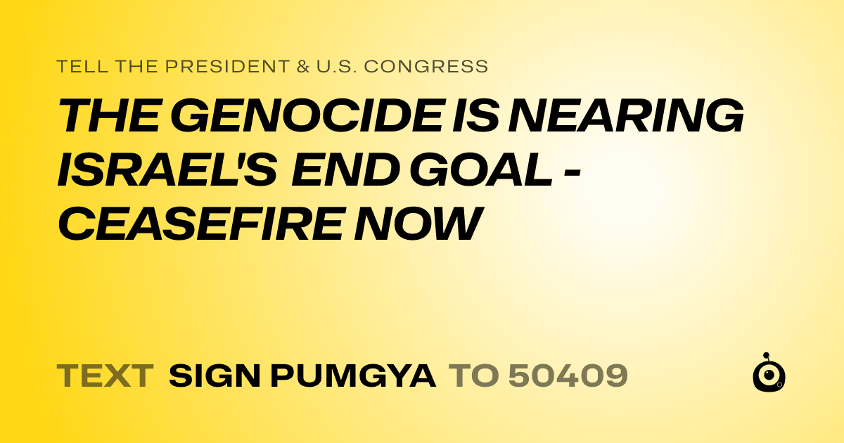 A shareable card that reads "tell the President & U.S. Congress: THE GENOCIDE IS NEARING ISRAEL'S END GOAL - CEASEFIRE NOW" followed by "text sign PUMGYA to 50409"