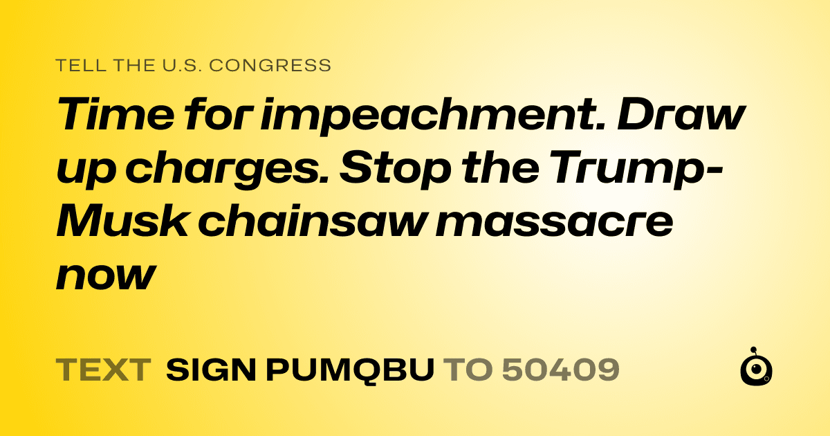 A shareable card that reads "tell the U.S. Congress: Time for impeachment. Draw up charges. Stop the Trump-Musk chainsaw massacre now" followed by "text sign PUMQBU to 50409"