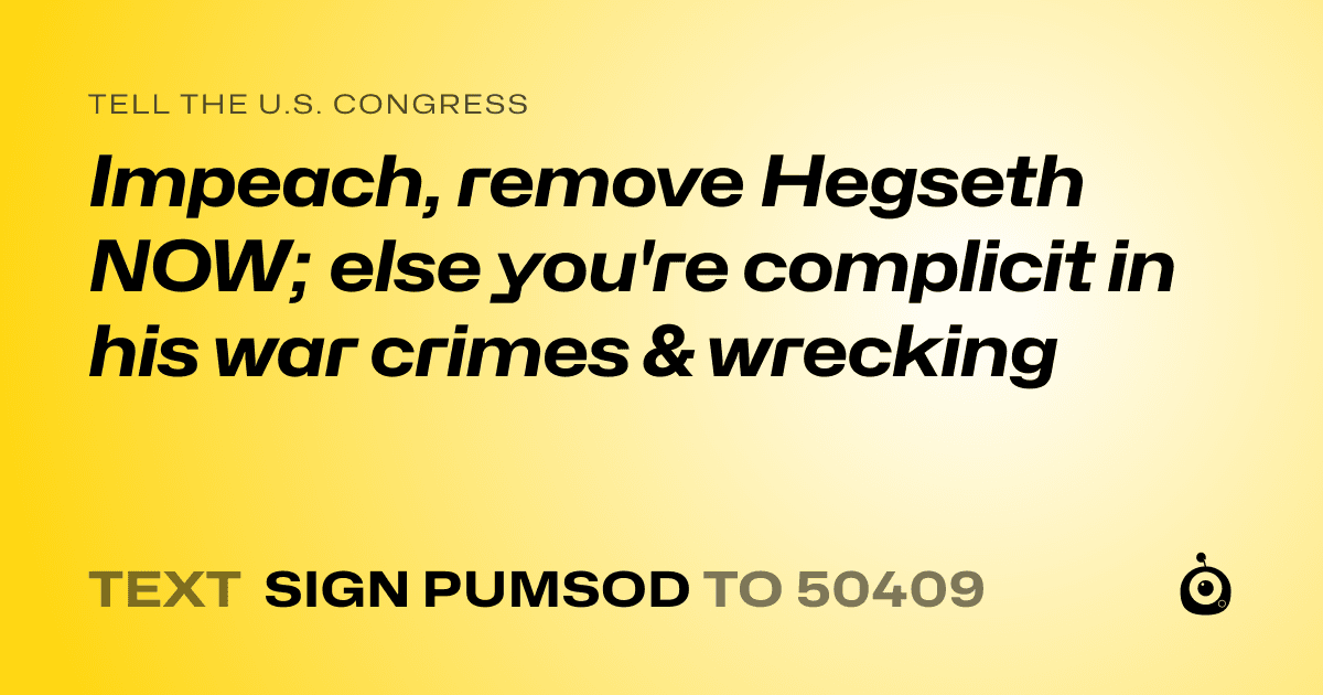 A shareable card that reads "tell the U.S. Congress: Impeach, remove Hegseth NOW; else you're complicit in his war crimes & wrecking" followed by "text sign PUMSOD to 50409"