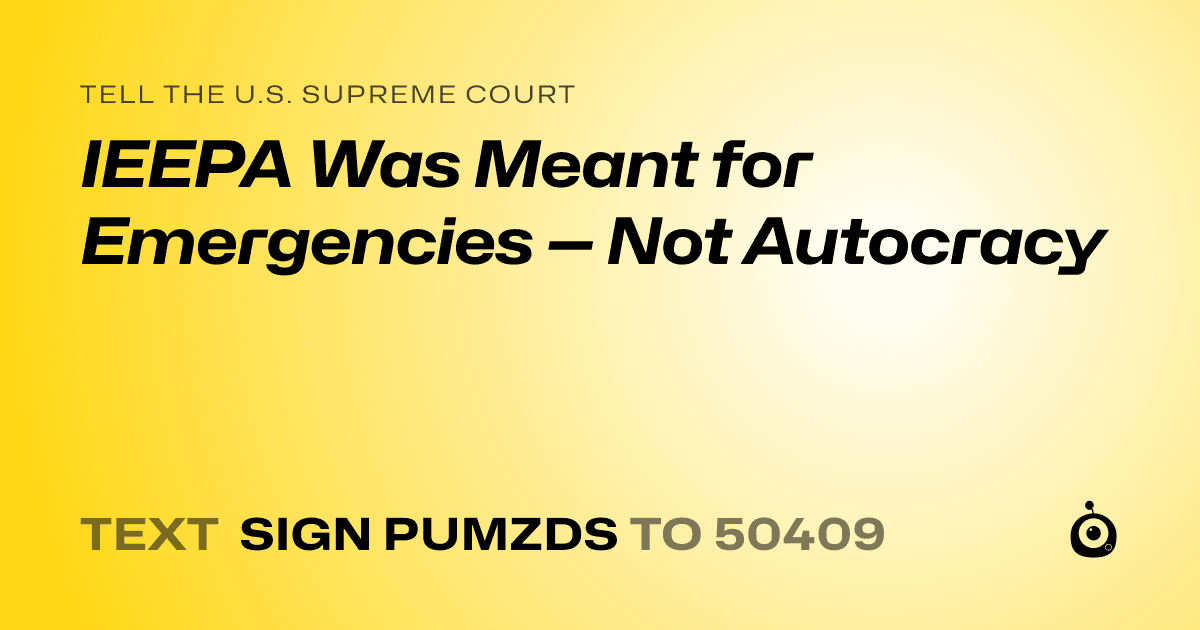 A shareable card that reads "tell the U.S. Supreme Court: IEEPA Was Meant for Emergencies — Not Autocracy" followed by "text sign PUMZDS to 50409"