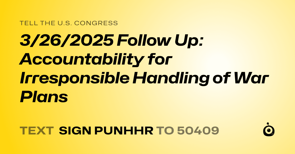 A shareable card that reads "tell the U.S. Congress: 3/26/2025 Follow Up: Accountability for Irresponsible Handling of War Plans" followed by "text sign PUNHHR to 50409"