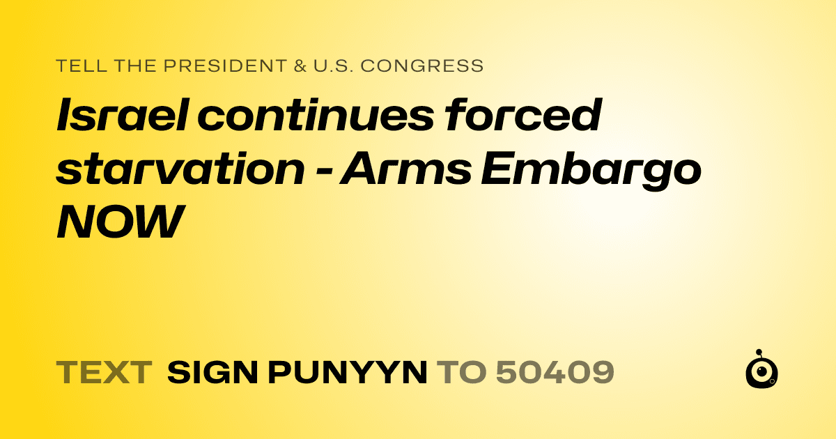 A shareable card that reads "tell the President & U.S. Congress: Israel continues forced starvation - Arms Embargo NOW" followed by "text sign PUNYYN to 50409"