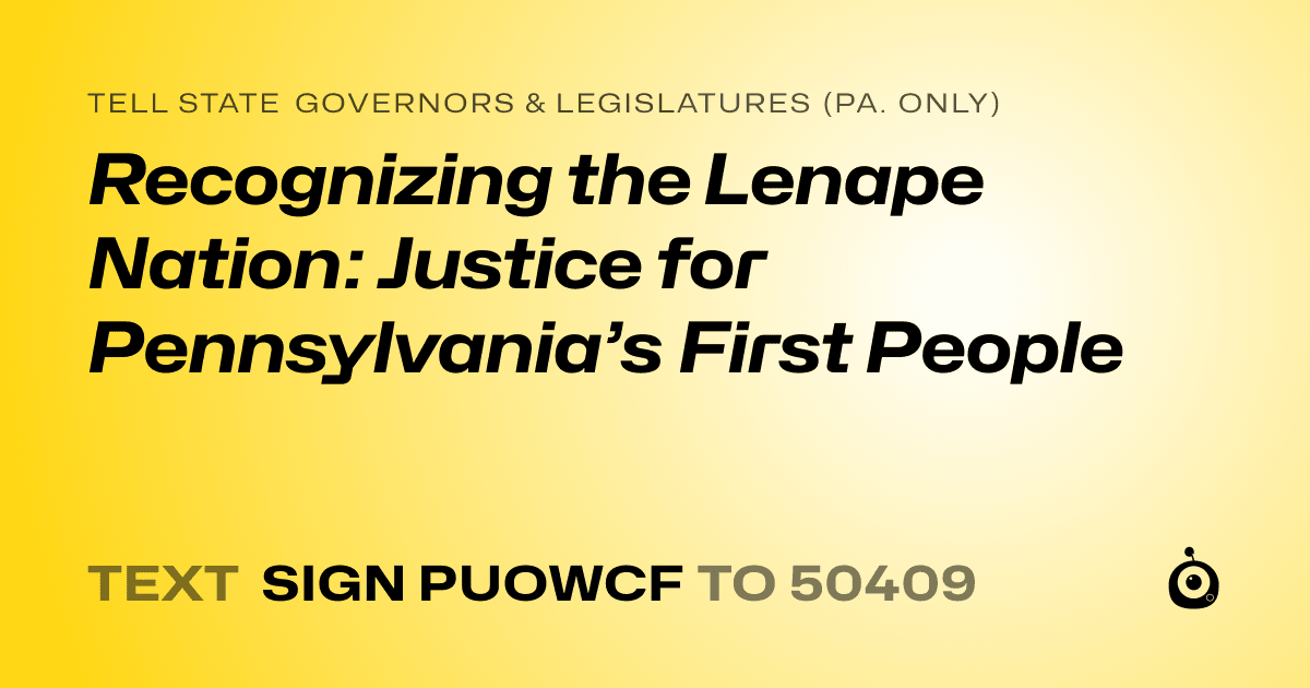 A shareable card that reads "tell State Governors & Legislatures (Pa. only): Recognizing the Lenape Nation: Justice for Pennsylvania’s First People" followed by "text sign PUOWCF to 50409"