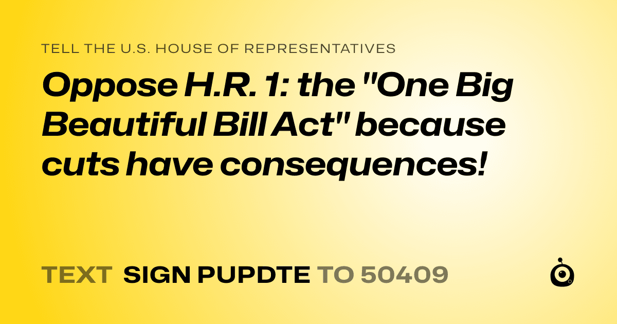 A shareable card that reads "tell the U.S. House of Representatives: Oppose H.R. 1: the "One Big Beautiful Bill Act" because cuts have consequences!" followed by "text sign PUPDTE to 50409"