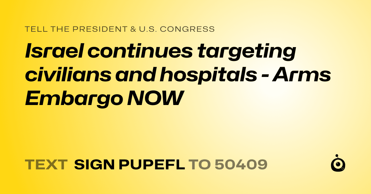 A shareable card that reads "tell the President & U.S. Congress: Israel continues targeting civilians and hospitals - Arms Embargo NOW" followed by "text sign PUPEFL to 50409"