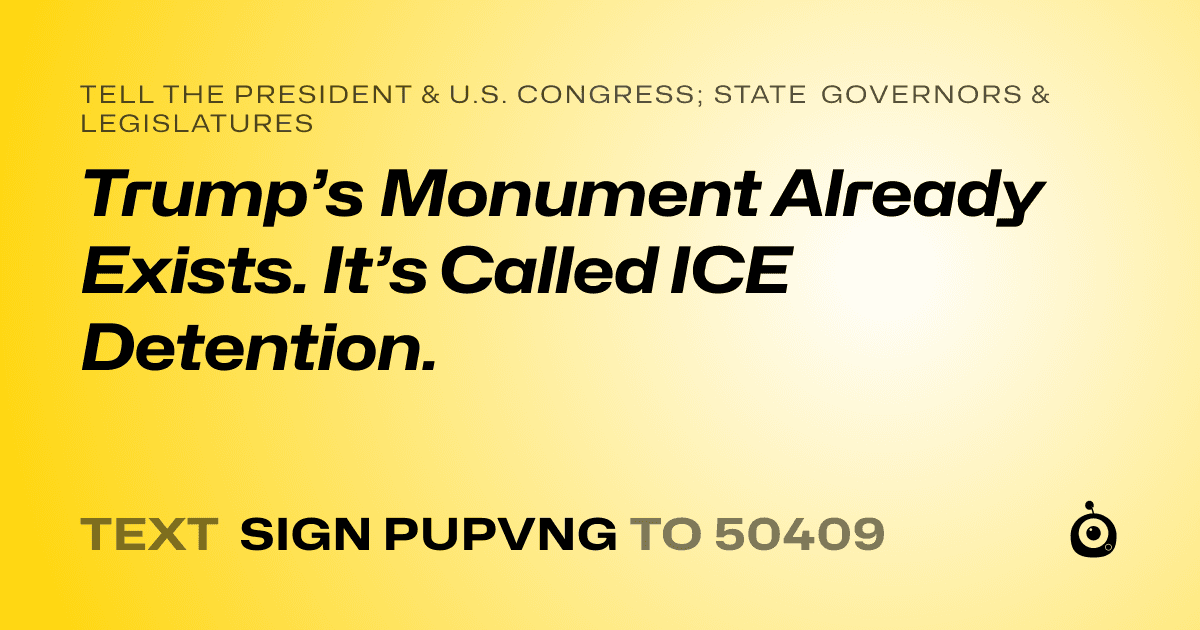 A shareable card that reads "tell the President & U.S. Congress; State Governors & Legislatures: Trump’s Monument Already Exists. It’s Called ICE Detention." followed by "text sign PUPVNG to 50409"