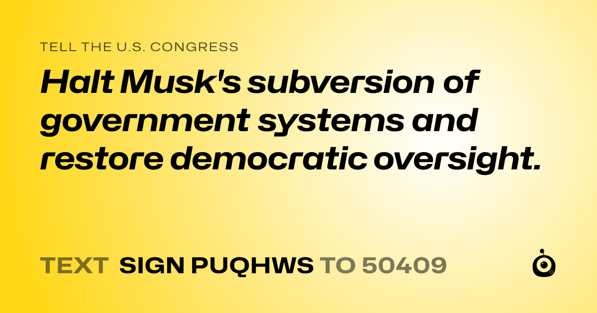 A shareable card that reads "tell the U.S. Congress: Halt Musk's subversion of government systems and restore democratic oversight." followed by "text sign PUQHWS to 50409"