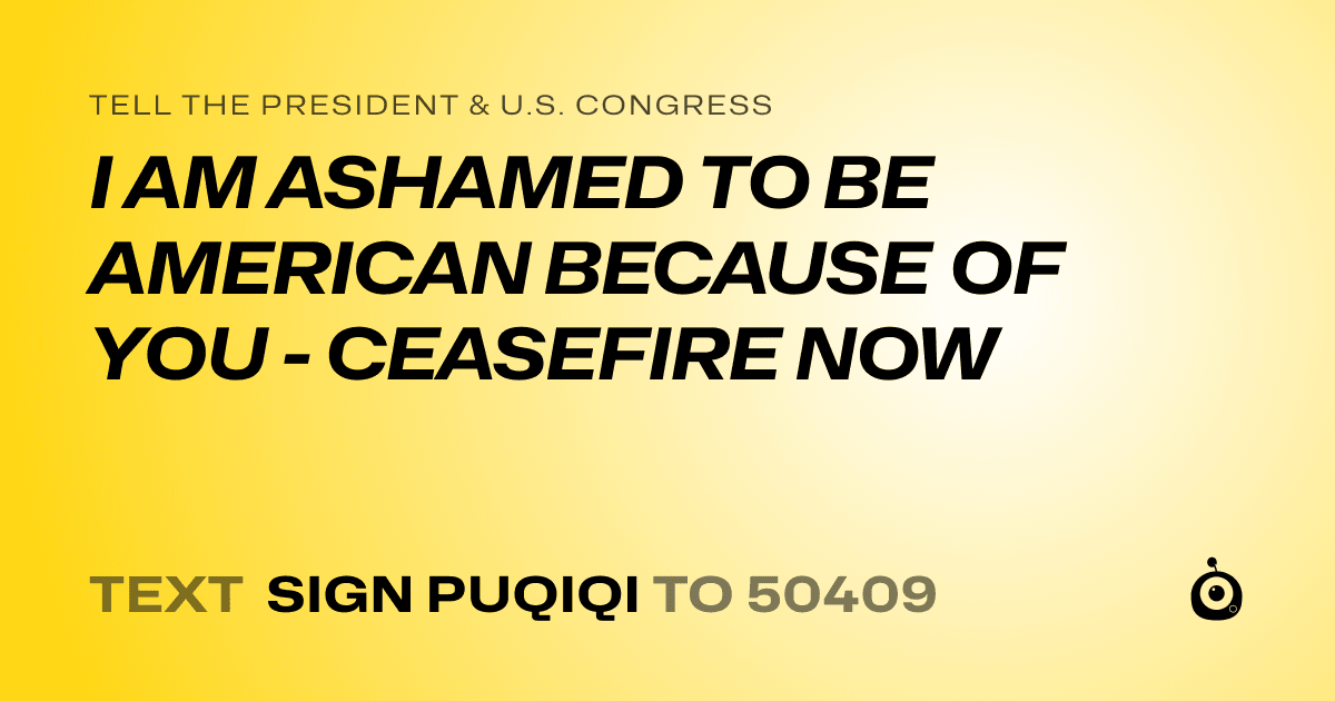 A shareable card that reads "tell the President & U.S. Congress: I AM ASHAMED TO BE AMERICAN BECAUSE OF YOU - CEASEFIRE NOW" followed by "text sign PUQIQI to 50409"