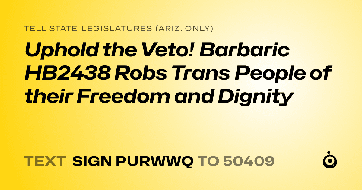 A shareable card that reads "tell State Legislatures (Ariz. only): Uphold the Veto! Barbaric HB2438 Robs Trans People of their Freedom and Dignity" followed by "text sign PURWWQ to 50409"