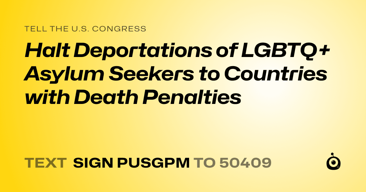 A shareable card that reads "tell the U.S. Congress: Halt Deportations of LGBTQ+ Asylum Seekers to Countries with Death Penalties" followed by "text sign PUSGPM to 50409"