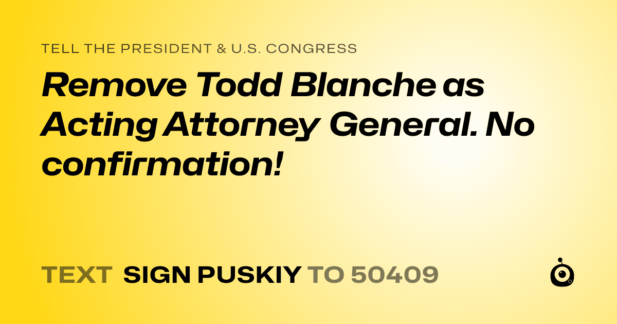 A shareable card that reads "tell the President & U.S. Congress: Remove Todd Blanche as Acting Attorney General. No confirmation!" followed by "text sign PUSKIY to 50409"