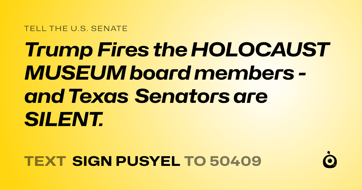 A shareable card that reads "tell the U.S. Senate: Trump Fires the HOLOCAUST MUSEUM board members - and Texas Senators are SILENT." followed by "text sign PUSYEL to 50409"