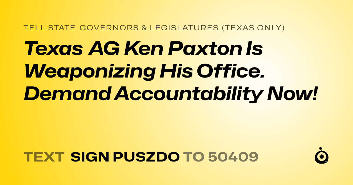 A shareable card that reads "tell State Governors & Legislatures (Texas only): Texas AG Ken Paxton Is Weaponizing His Office. Demand Accountability Now!" followed by "text sign PUSZDO to 50409"