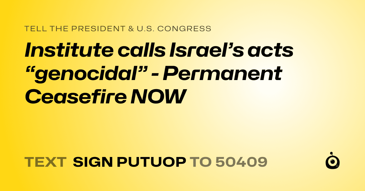 A shareable card that reads "tell the President & U.S. Congress: Institute calls Israel’s acts “genocidal”  - Permanent Ceasefire NOW" followed by "text sign PUTUOP to 50409"