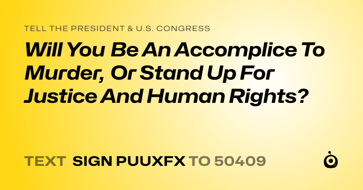 A shareable card that reads "tell the President & U.S. Congress: Will You Be An Accomplice To Murder, Or Stand Up For Justice And Human Rights?" followed by "text sign PUUXFX to 50409"