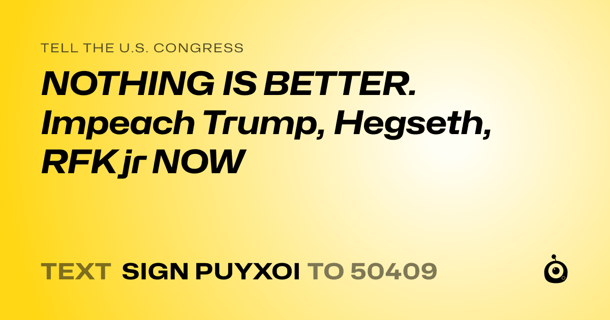 A shareable card that reads "tell the U.S. Congress: NOTHING IS BETTER. Impeach Trump, Hegseth, RFK jr NOW" followed by "text sign PUYXOI to 50409"