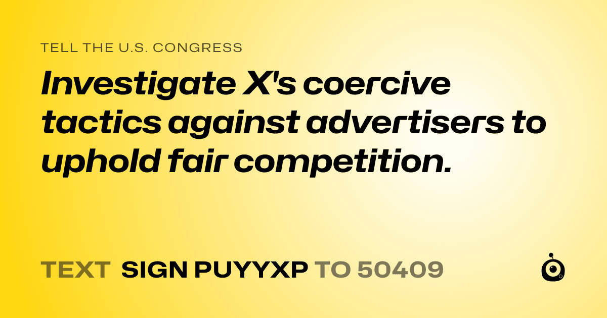 A shareable card that reads "tell the U.S. Congress: Investigate X's coercive tactics against advertisers to uphold fair competition." followed by "text sign PUYYXP to 50409"