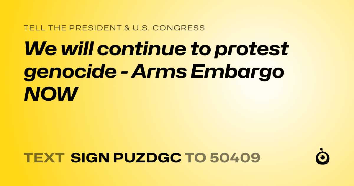 A shareable card that reads "tell the President & U.S. Congress: We will continue to protest genocide - Arms Embargo NOW" followed by "text sign PUZDGC to 50409"