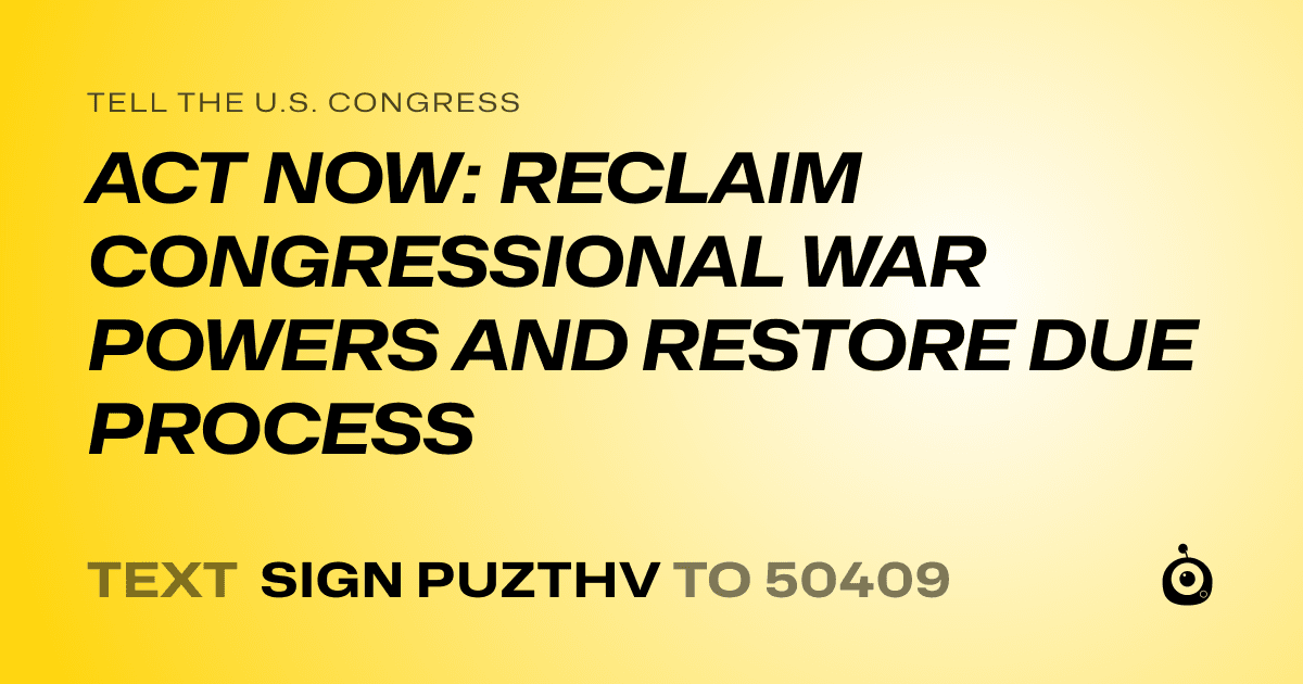 A shareable card that reads "tell the U.S. Congress: ACT NOW: RECLAIM CONGRESSIONAL WAR POWERS AND RESTORE DUE PROCESS" followed by "text sign PUZTHV to 50409"
