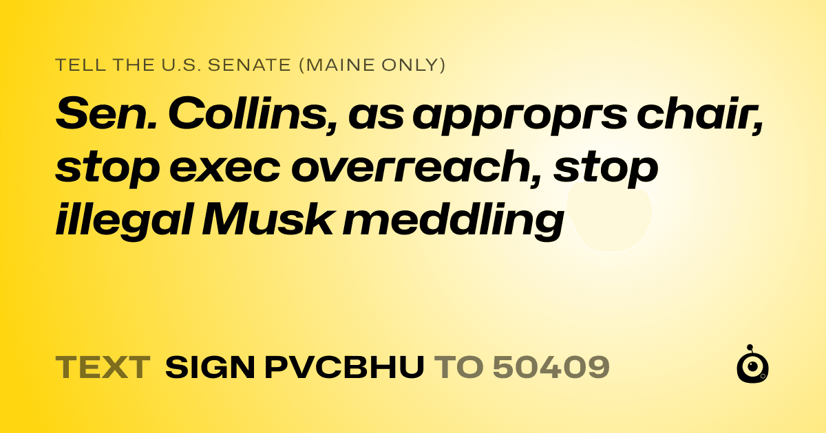A shareable card that reads "tell the U.S. Senate (Maine only): Sen. Collins, as approprs chair, stop exec overreach, stop illegal Musk meddling" followed by "text sign PVCBHU to 50409"