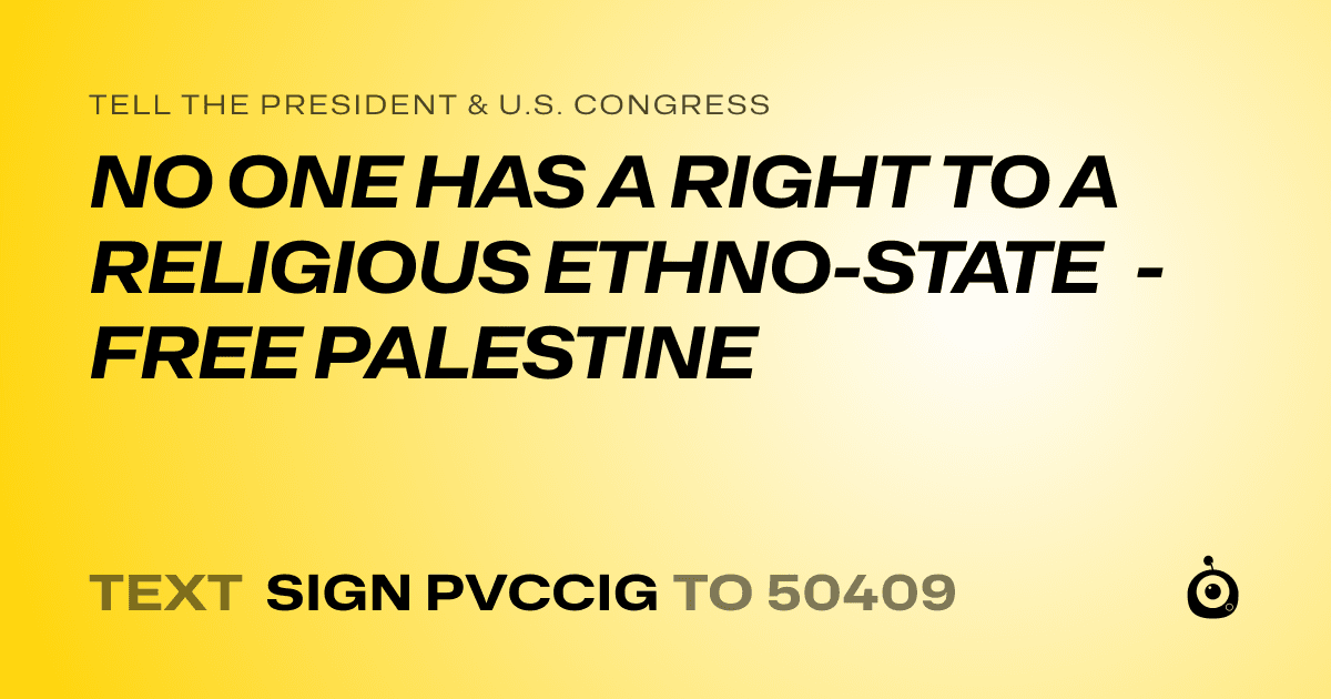 A shareable card that reads "tell the President & U.S. Congress: NO ONE HAS A RIGHT TO A RELIGIOUS ETHNO-STATE - FREE PALESTINE" followed by "text sign PVCCIG to 50409"