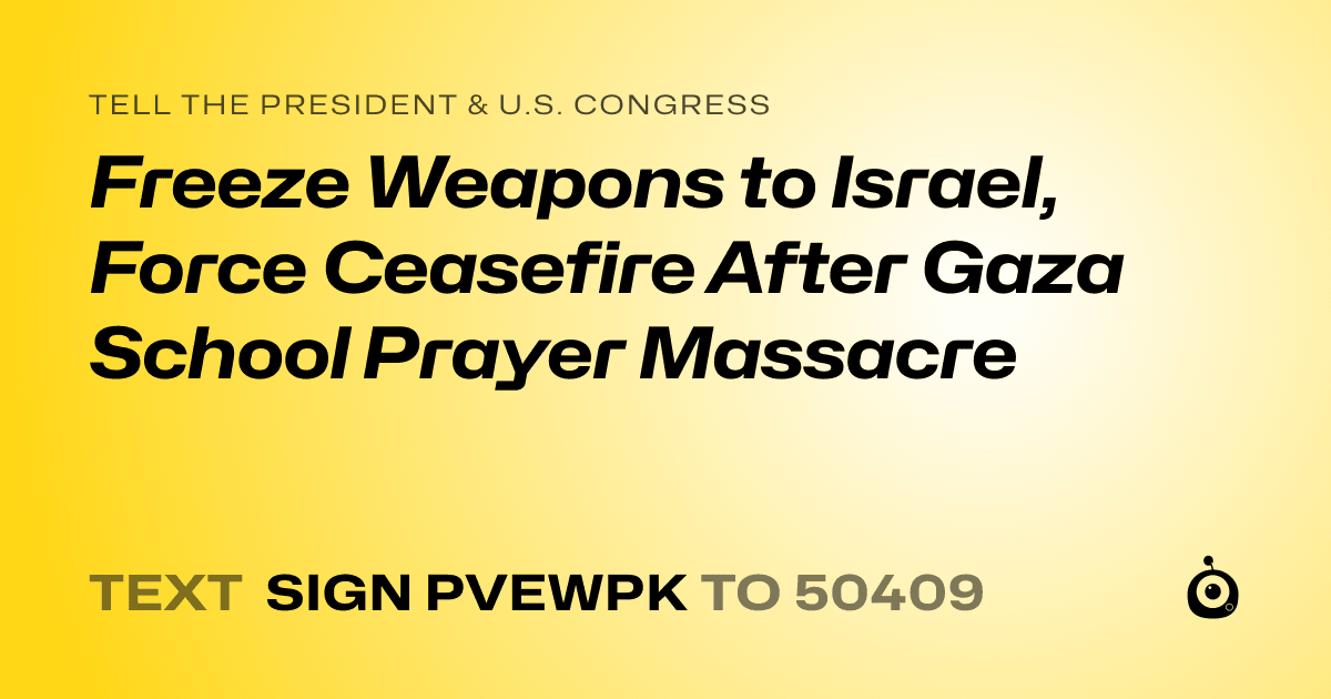A shareable card that reads "tell the President & U.S. Congress: Freeze Weapons to Israel, Force Ceasefire After Gaza School Prayer Massacre" followed by "text sign PVEWPK to 50409"
