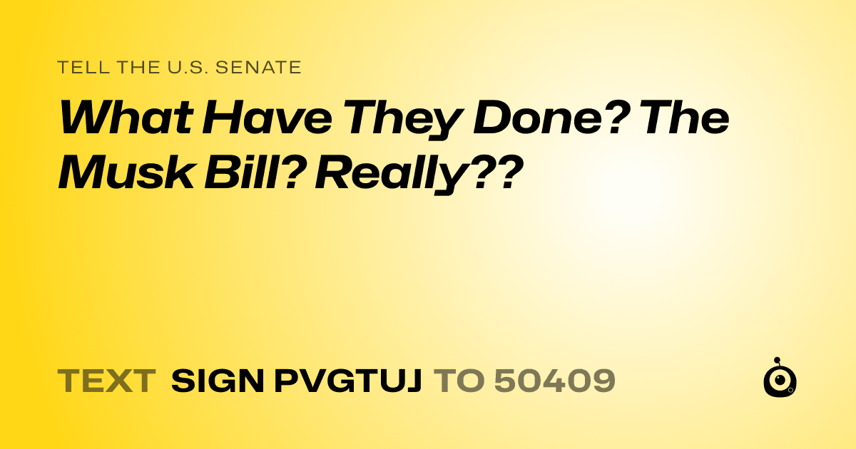 A shareable card that reads "tell the U.S. Senate: What Have They Done? The Musk Bill? Really??" followed by "text sign PVGTUJ to 50409"
