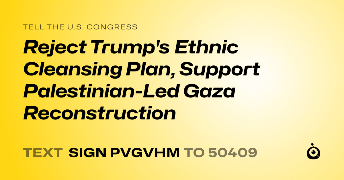 A shareable card that reads "tell the U.S. Congress: Reject Trump's Ethnic Cleansing Plan, Support Palestinian-Led Gaza Reconstruction" followed by "text sign PVGVHM to 50409"