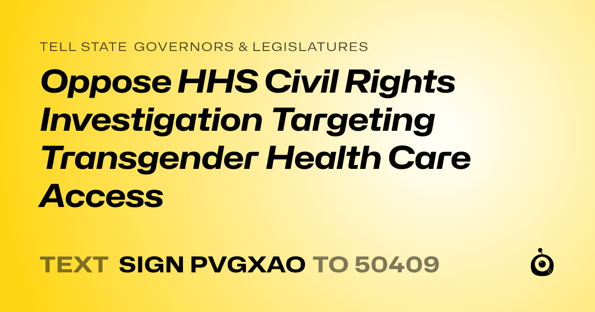 A shareable card that reads "tell State Governors & Legislatures: Oppose HHS Civil Rights Investigation Targeting Transgender Health Care Access" followed by "text sign PVGXAO to 50409"