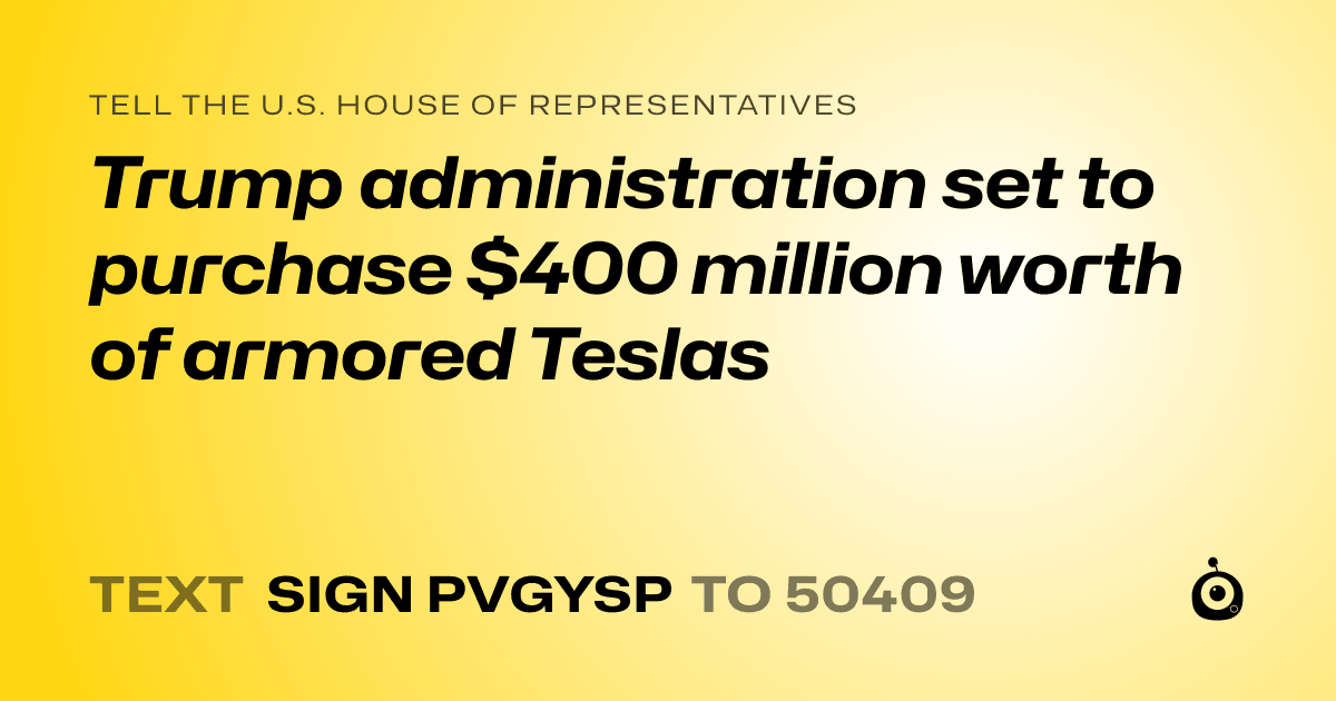 A shareable card that reads "tell the U.S. House of Representatives: Trump administration set to purchase $400 million worth of armored Teslas" followed by "text sign PVGYSP to 50409"