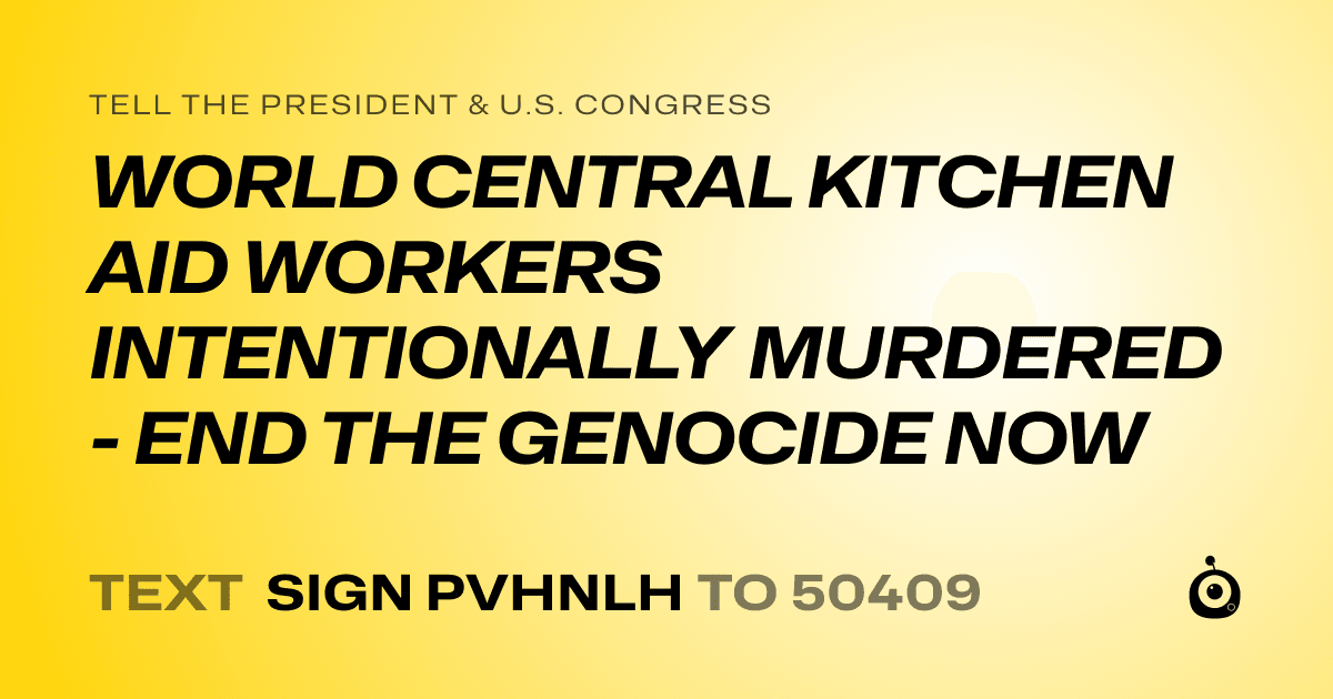 A shareable card that reads "tell the President & U.S. Congress: WORLD CENTRAL KITCHEN AID WORKERS INTENTIONALLY MURDERED - END THE GENOCIDE NOW" followed by "text sign PVHNLH to 50409"