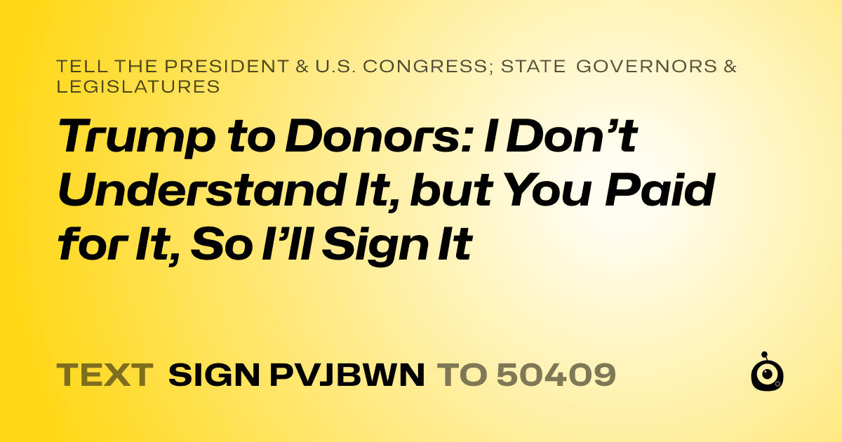 A shareable card that reads "tell the President & U.S. Congress; State Governors & Legislatures: Trump to Donors: I Don’t Understand It, but You Paid for It, So I’ll Sign It" followed by "text sign PVJBWN to 50409"