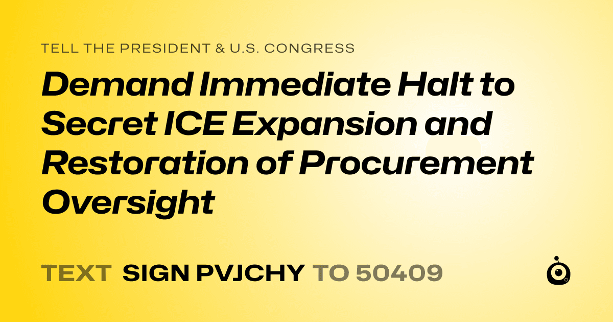 A shareable card that reads "tell the President & U.S. Congress: Demand Immediate Halt to Secret ICE Expansion and Restoration of Procurement Oversight" followed by "text sign PVJCHY to 50409"