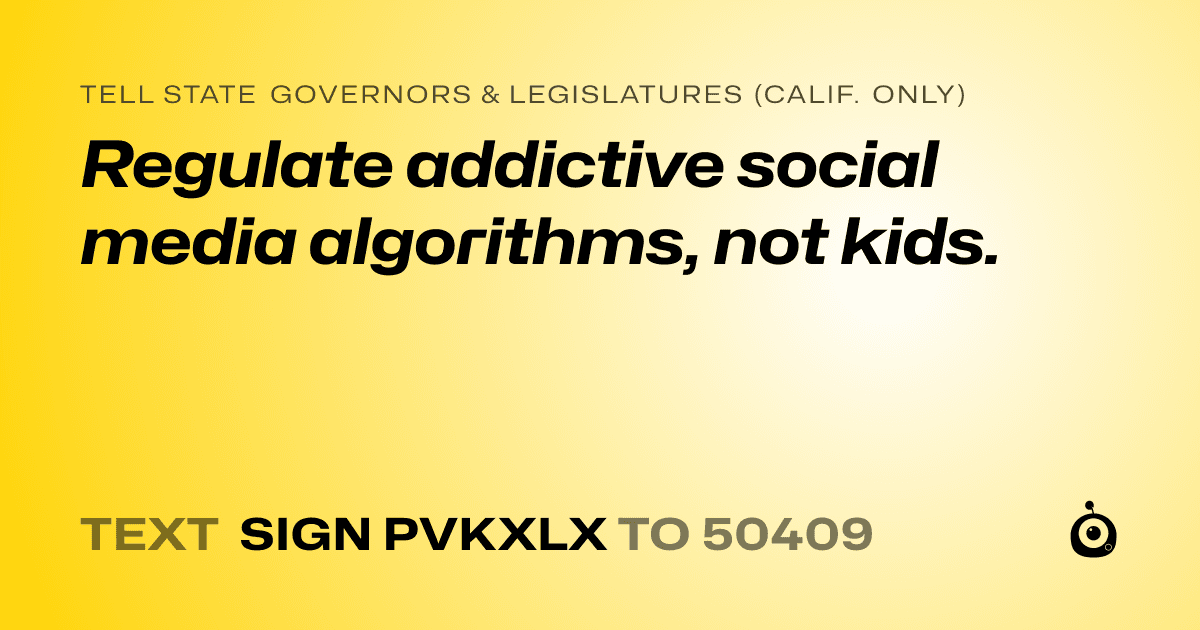 A shareable card that reads "tell State Governors & Legislatures (Calif. only): Regulate addictive social media algorithms, not kids." followed by "text sign PVKXLX to 50409"