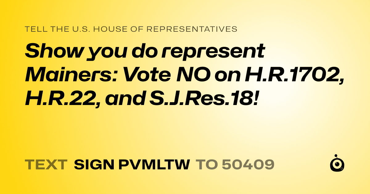 A shareable card that reads "tell the U.S. House of Representatives: Show you do represent Mainers:  Vote NO on H.R.1702, H.R.22, and S.J.Res.18!" followed by "text sign PVMLTW to 50409"