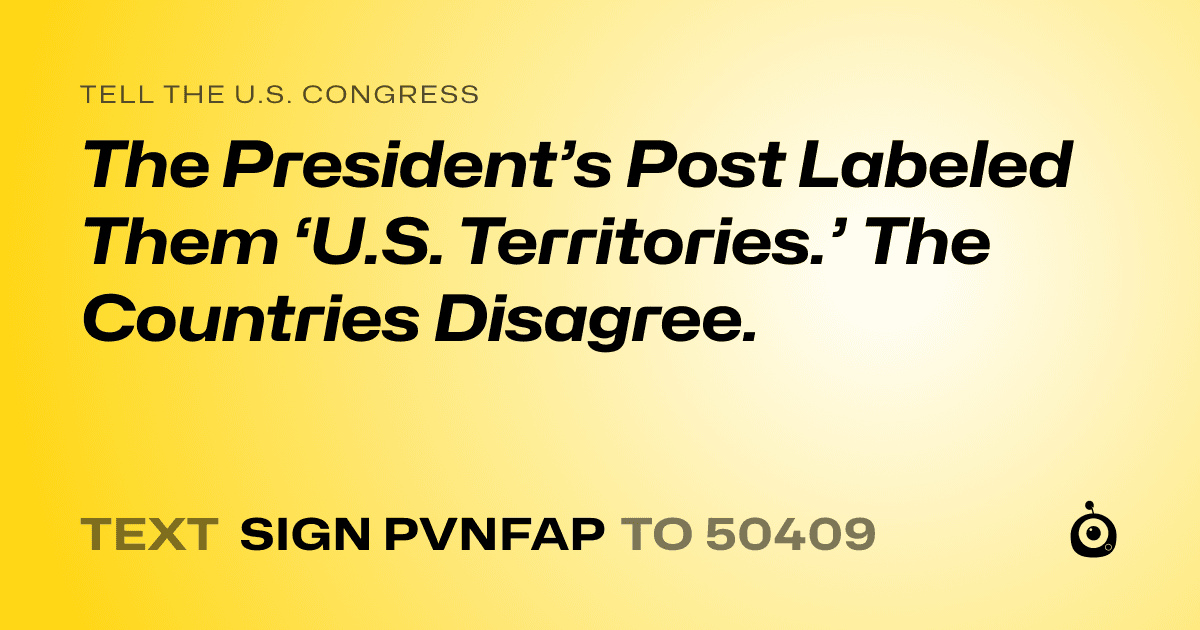 A shareable card that reads "tell the U.S. Congress: The President’s Post Labeled Them ‘U.S. Territories.’ The Countries Disagree." followed by "text sign PVNFAP to 50409"