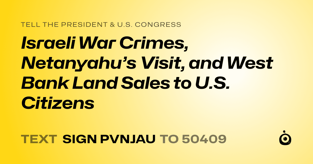 A shareable card that reads "tell the President & U.S. Congress: Israeli War Crimes, Netanyahu’s Visit, and West Bank Land Sales to U.S. Citizens" followed by "text sign PVNJAU to 50409"