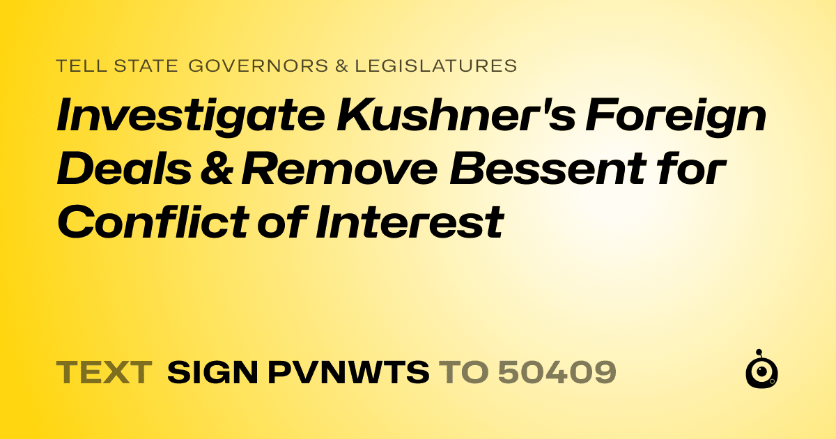 A shareable card that reads "tell State Governors & Legislatures: Investigate Kushner's Foreign Deals & Remove Bessent for Conflict of Interest" followed by "text sign PVNWTS to 50409"