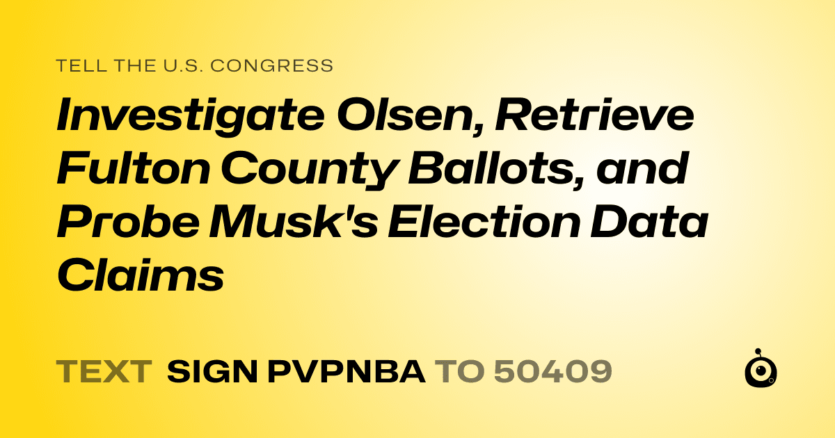 A shareable card that reads "tell the U.S. Congress: Investigate Olsen, Retrieve Fulton County Ballots, and Probe Musk's Election Data Claims" followed by "text sign PVPNBA to 50409"