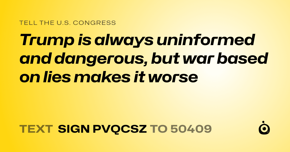 A shareable card that reads "tell the U.S. Congress: Trump is always uninformed and dangerous, but war based on lies makes it worse" followed by "text sign PVQCSZ to 50409"