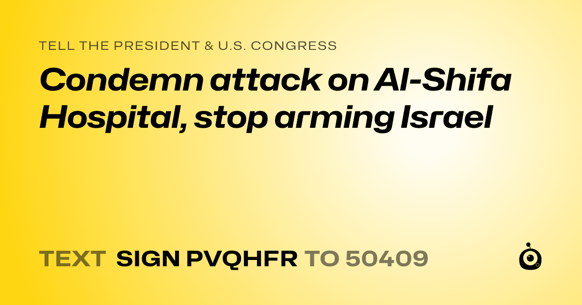 A shareable card that reads "tell the President & U.S. Congress: Condemn attack on Al-Shifa Hospital, stop arming Israel" followed by "text sign PVQHFR to 50409"