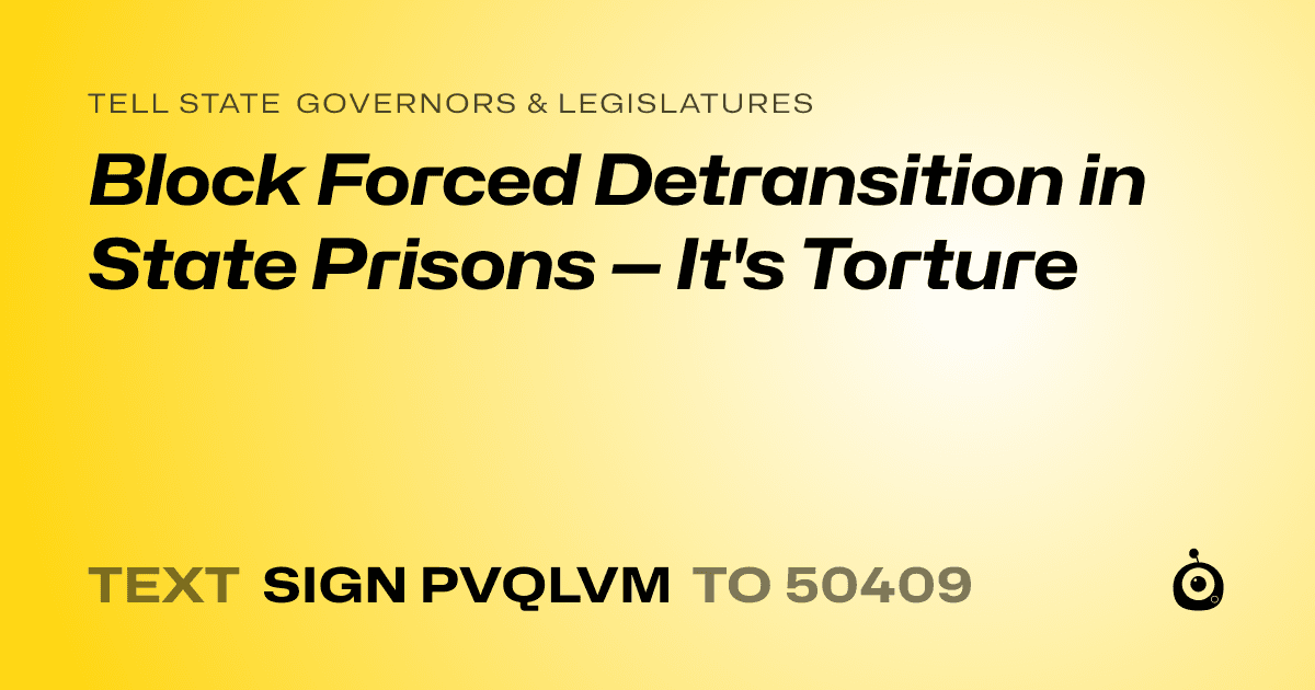 A shareable card that reads "tell State Governors & Legislatures: Block Forced Detransition in State Prisons — It's Torture" followed by "text sign PVQLVM to 50409"