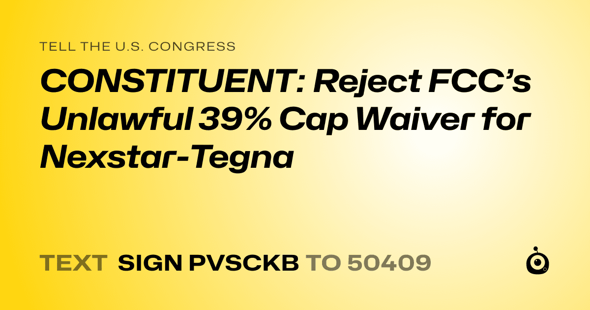 A shareable card that reads "tell the U.S. Congress: CONSTITUENT: Reject FCC’s Unlawful 39% Cap Waiver for Nexstar-Tegna" followed by "text sign PVSCKB to 50409"