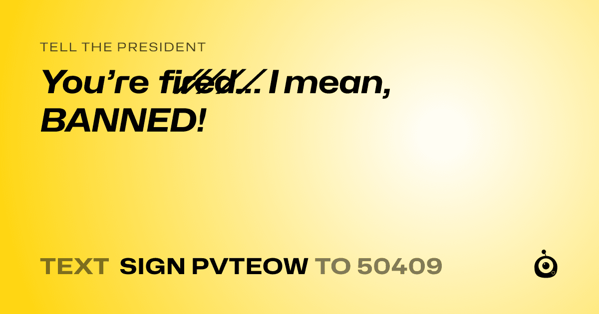 A shareable card that reads "tell the President: You’re f̸i̸r̸e̸d̸… I mean, BANNED!" followed by "text sign PVTEOW to 50409"