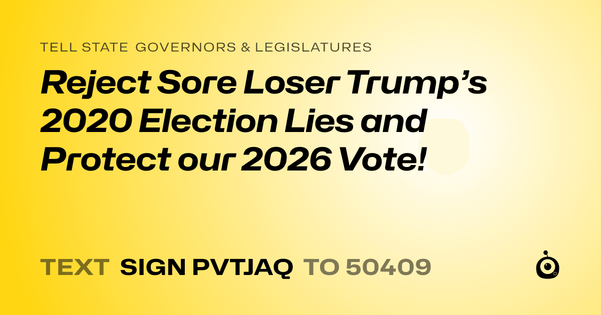 A shareable card that reads "tell State Governors & Legislatures: Reject Sore Loser Trump’s 2020 Election Lies and Protect our 2026 Vote!" followed by "text sign PVTJAQ to 50409"