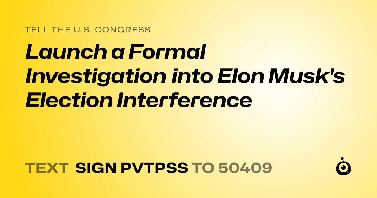 A shareable card that reads "tell the U.S. Congress: Launch a Formal Investigation into Elon Musk's Election Interference" followed by "text sign PVTPSS to 50409"
