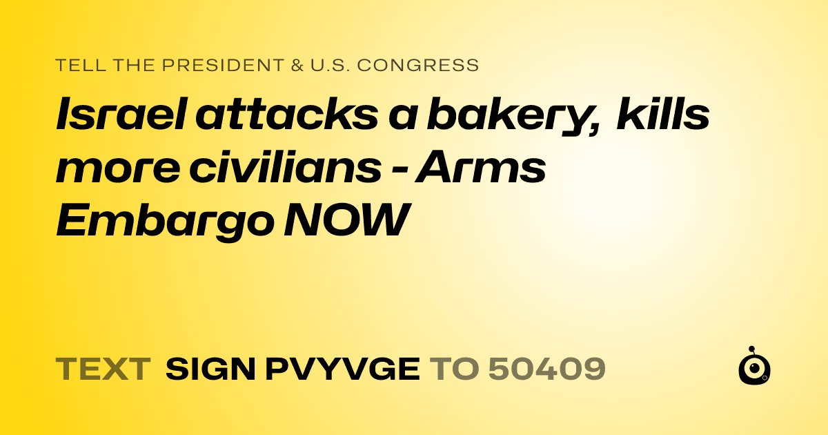 A shareable card that reads "tell the President & U.S. Congress: Israel attacks a bakery, kills more civilians - Arms Embargo NOW" followed by "text sign PVYVGE to 50409"