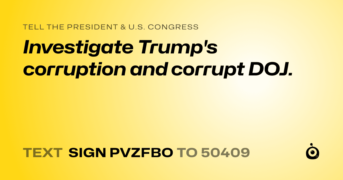 A shareable card that reads "tell the President & U.S. Congress: Investigate Trump's corruption and corrupt  DOJ." followed by "text sign PVZFBO to 50409"